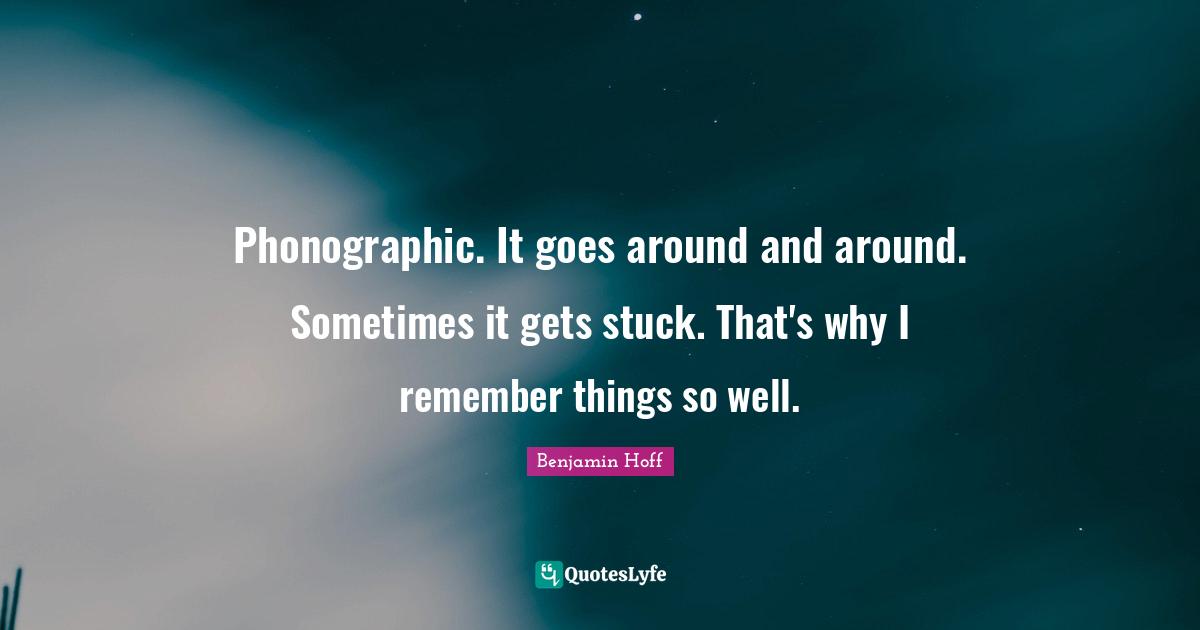 Phonographic. It goes around and around. Sometimes it gets stuck. That's why I remember things so well.