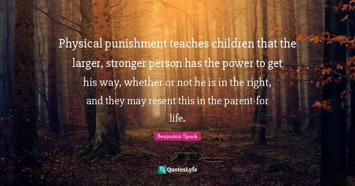 Benjamin Spock Quotes: "Physical punishment teaches children that the larger, stronger person has the power to get his way, whether or not he is in the right, and they may resent this in the parent-for life."