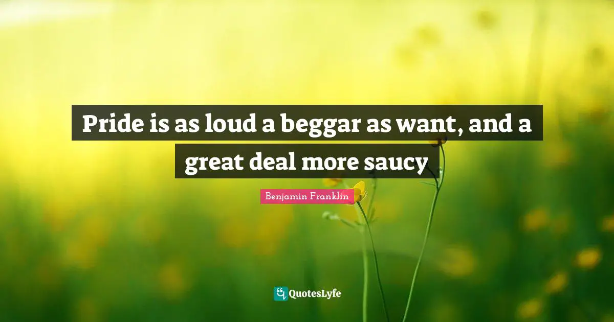 Pride is as loud a beggar as want, and a great deal more saucy