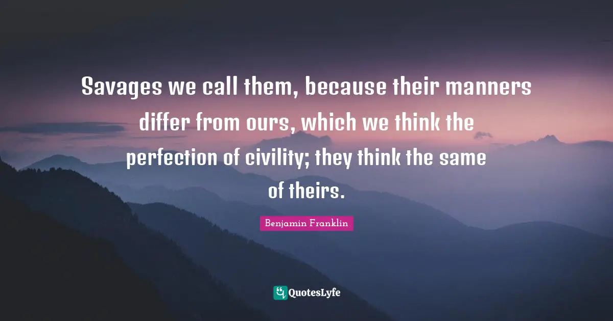 Savages we call them, because their manners differ from ours, which we think the perfection of civility; they think the same of theirs.