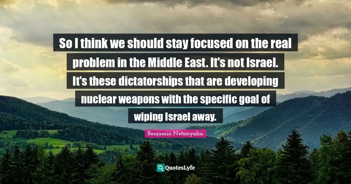 Stay Focused Quotes: "So I think we should stay focused on the real problem in the Middle East. It's not Israel. It's these dictatorships that are developing nuclear weapons with the specific goal of wiping Israel away."
