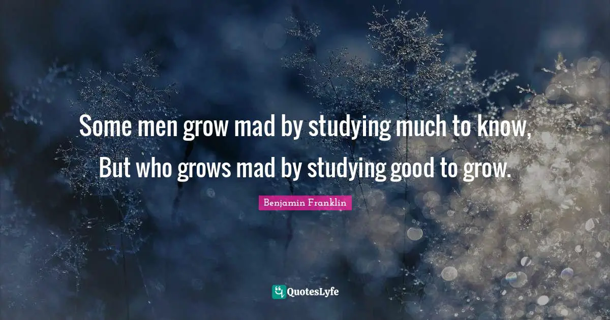 Some men grow mad by studying much to know, But who grows mad by studying good to grow.