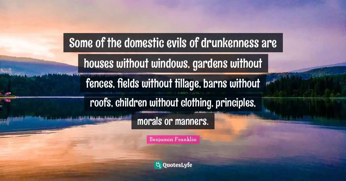 Some of the domestic evils of drunkenness are houses without windows, gardens without fences, fields without tillage, barns without roofs, children without clothing, principles, morals or manners.