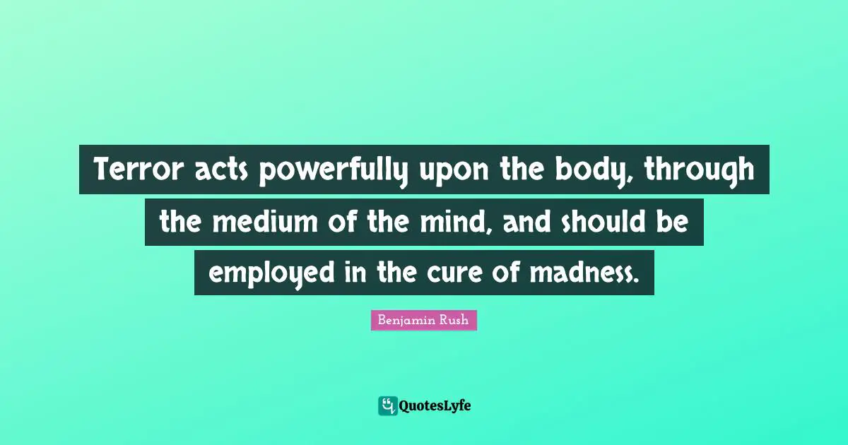 Terror acts powerfully upon the body, through the medium of the mind, and should be employed in the cure of madness.