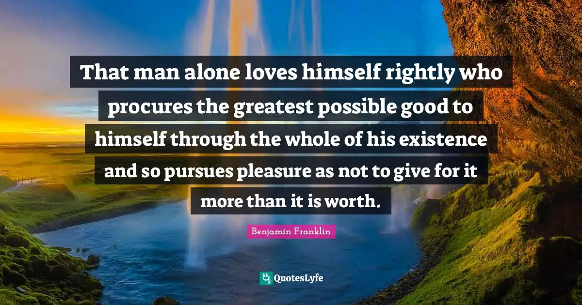 That man alone loves himself rightly who procures the greatest possible good to himself through the whole of his existence and so pursues pleasure as not to give for it more than it is worth.