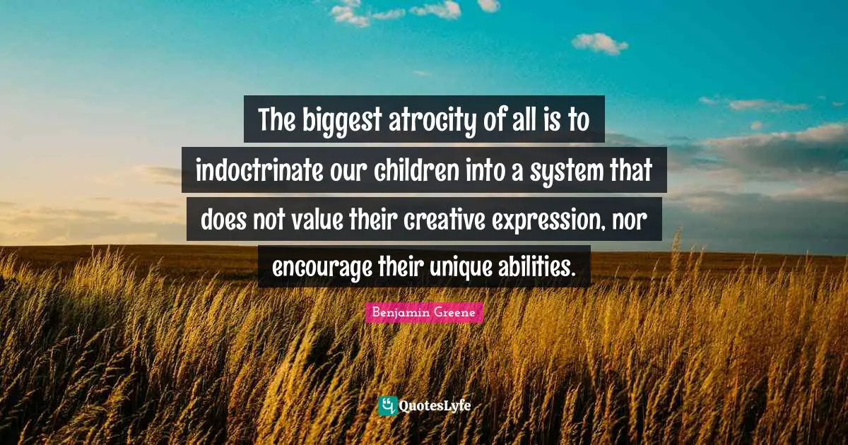 The biggest atrocity of all is to indoctrinate our children into a system that does not value their creative expression, nor encourage their unique abilities.