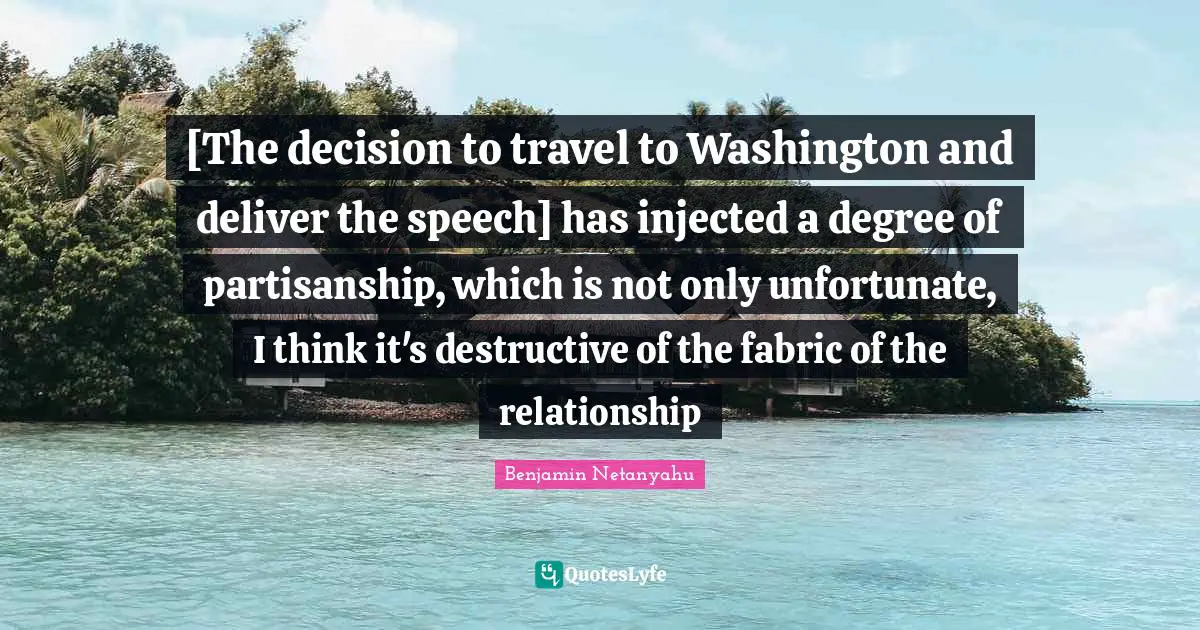 [The decision to travel to Washington and deliver the speech] has injected a degree of partisanship, which is not only unfortunate, I think it's destructive of the fabric of the relationship