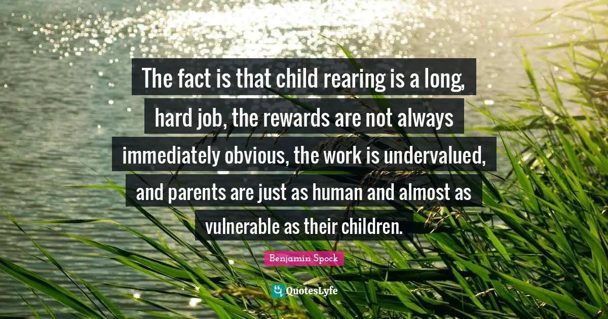 Benjamin Spock Quotes: "The fact is that child rearing is a long, hard job, the rewards are not always immediately obvious, the work is undervalued, and parents are just as human and almost as vulnerable as their children."