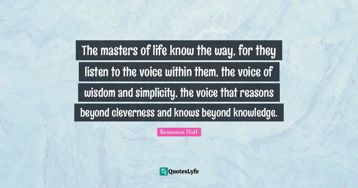 The masters of life know the way, for they listen to the voice within them, the voice of wisdom and simplicity, the voice that reasons beyond cleverness and knows beyond knowledge.