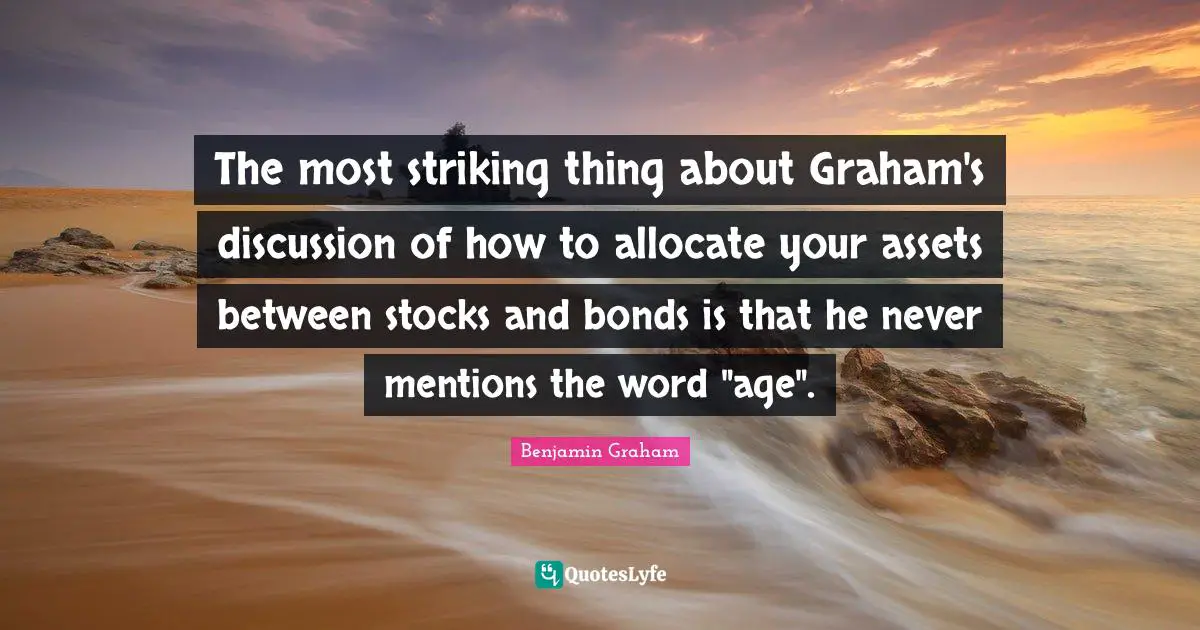 The most striking thing about Graham's discussion of how to allocate your assets between stocks and bonds is that he never mentions the word "age".