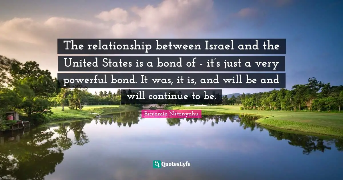 The relationship between Israel and the United States is a bond of - it’s just a very powerful bond. It was, it is, and will be and will continue to be.