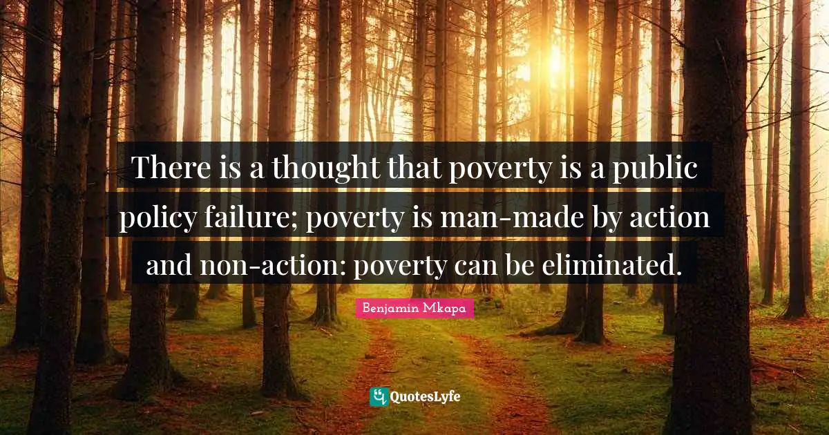There is a thought that poverty is a public policy failure; poverty is man-made by action and non-action: poverty can be eliminated.