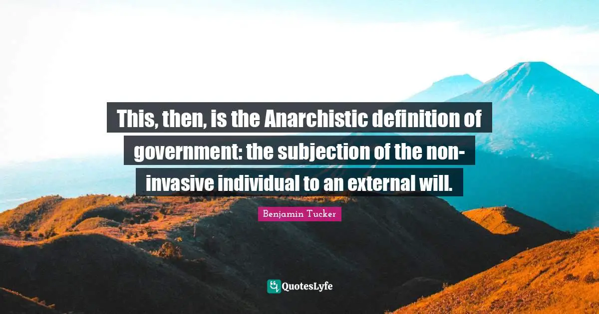 This, then, is the Anarchistic definition of government: the subjection of the non-invasive individual to an external will.