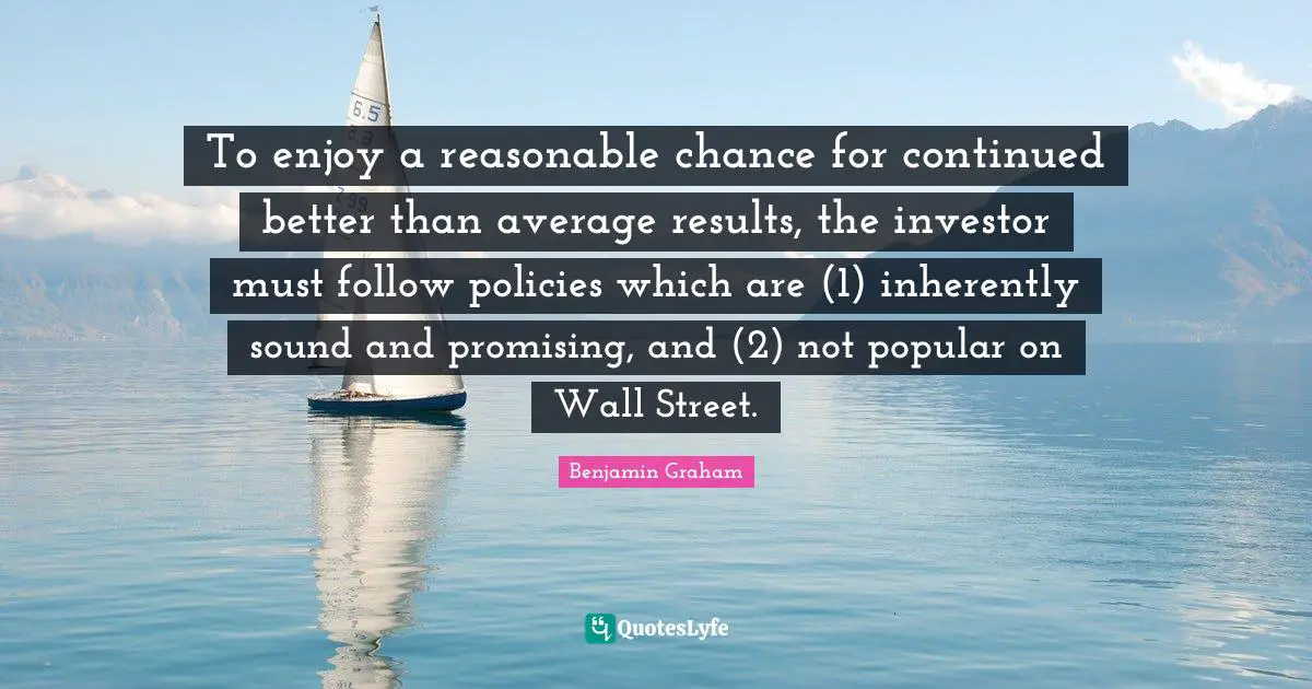 To enjoy a reasonable chance for continued better than average results, the investor must follow policies which are (1) inherently sound and promising, and (2) not popular on Wall Street.