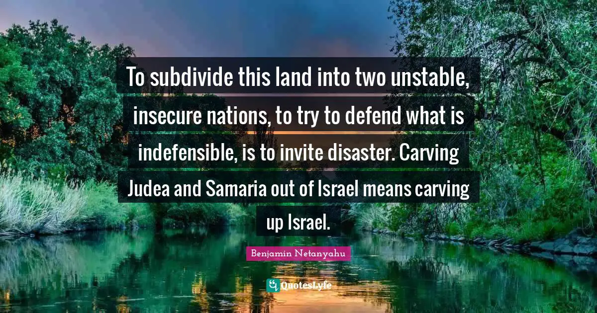 To subdivide this land into two unstable, insecure nations, to try to defend what is indefensible, is to invite disaster. Carving Judea and Samaria out of Israel means carving up Israel.