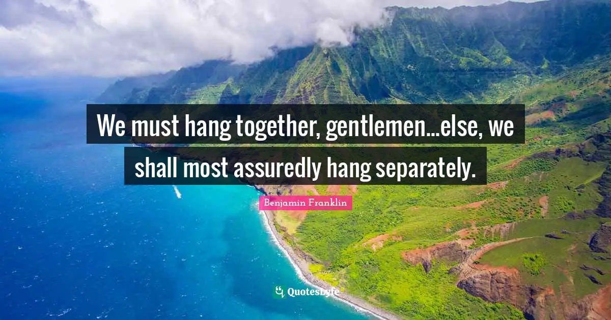 We must hang together, gentlemen...else, we shall most assuredly hang separately.