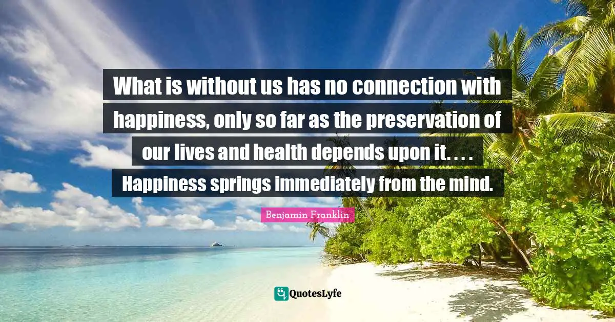 What is without us has no connection with happiness, only so far as the preservation of our lives and health depends upon it. . . . Happiness springs immediately from the mind.