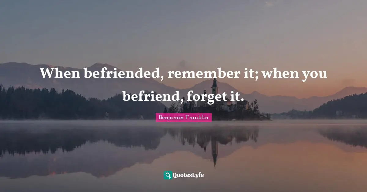 When befriended, remember it; when you befriend, forget it.