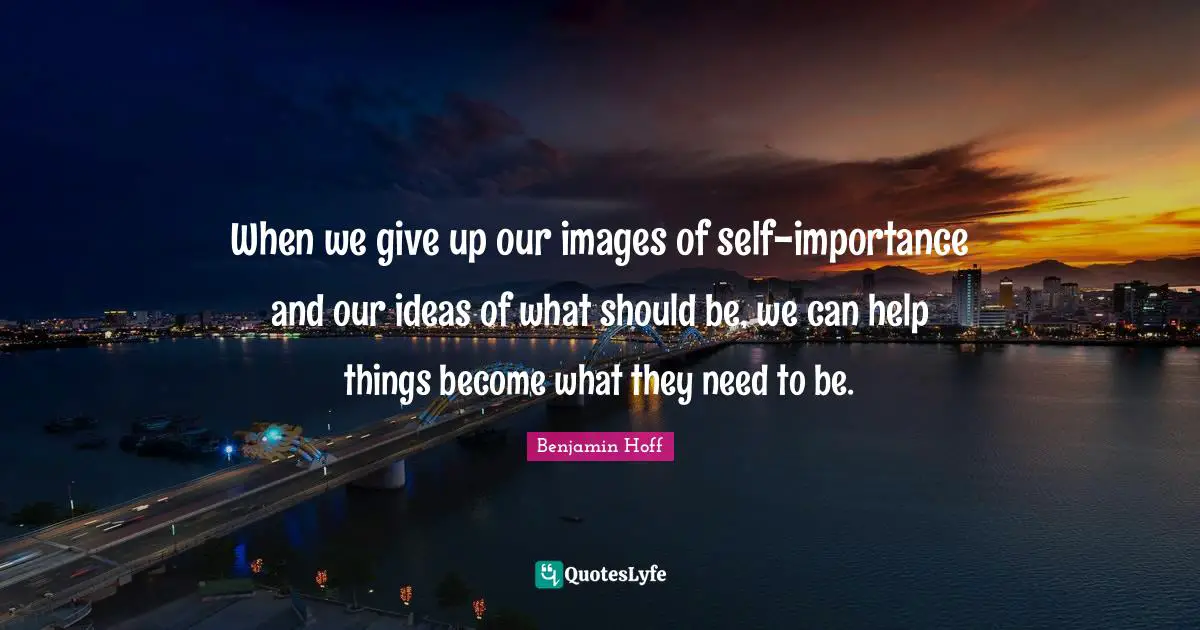 When we give up our images of self-importance and our ideas of what should be, we can help things become what they need to be.