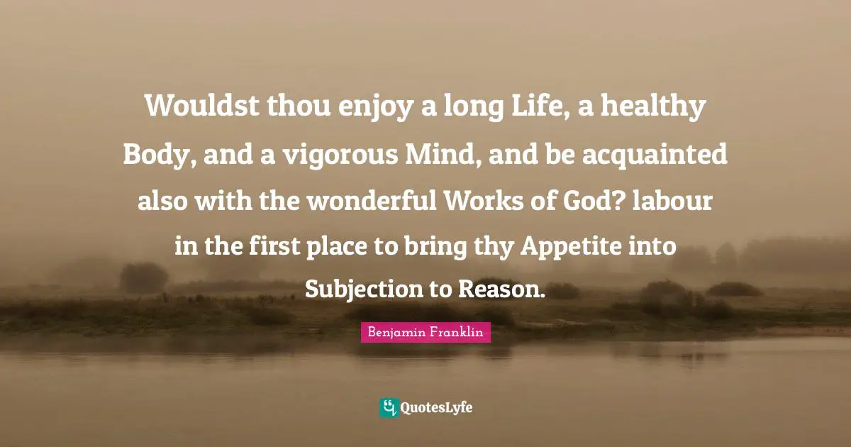 Wouldst thou enjoy a long Life, a healthy Body, and a vigorous Mind, and be acquainted also with the wonderful Works of God? labour in the first place to bring thy Appetite into Subjection to Reason.