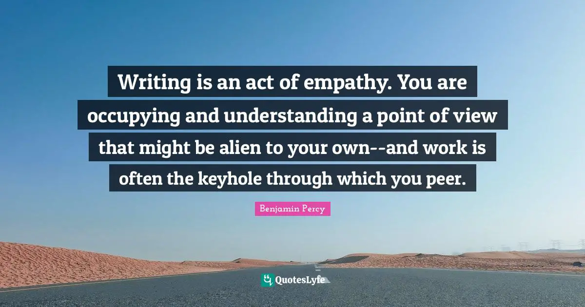 Writing is an act of empathy. You are occupying and understanding a point of view that might be alien to your own--and work is often the keyhole through which you peer.