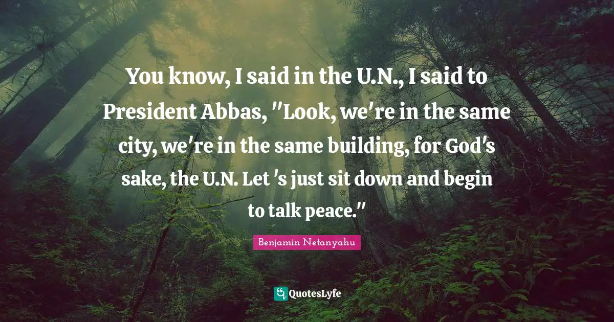 You know, I said in the U.N., I said to President Abbas, "Look, we're in the same city, we're in the same building, for God's sake, the U.N. Let 's just sit down and begin to talk peace."