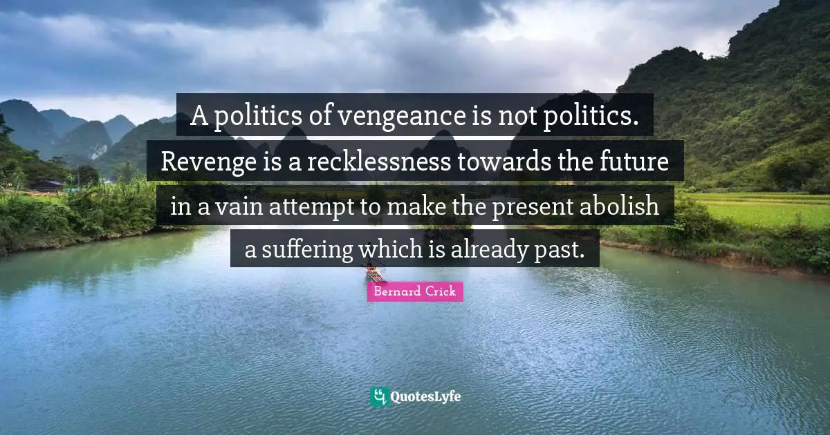 Bernard Crick Quotes: "A politics of vengeance is not politics. Revenge is a recklessness towards the future in a vain attempt to make the present abolish a suffering which is already past."