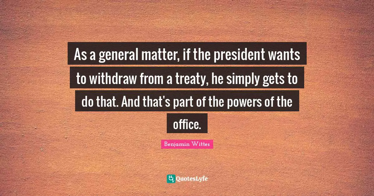 As a general matter, if the president wants to withdraw from a treaty, he simply gets to do that. And that's part of the powers of the office.