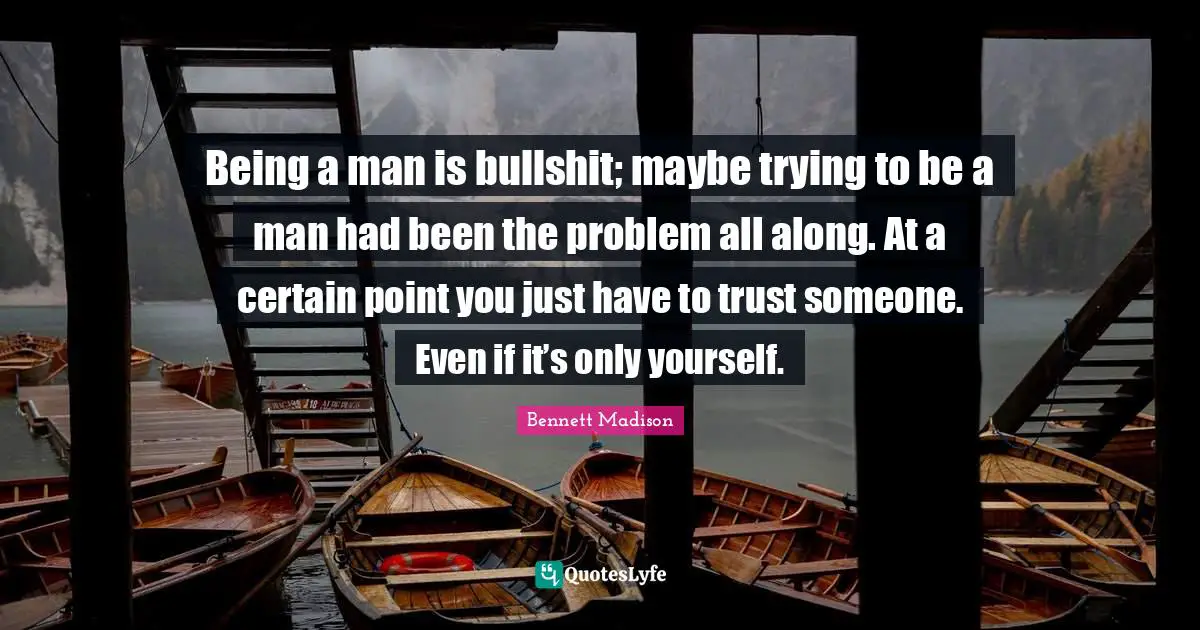 Being a man is bullshit; maybe trying to be a man had been the problem all along. At a certain point you just have to trust someone. Even if it’s only yourself.