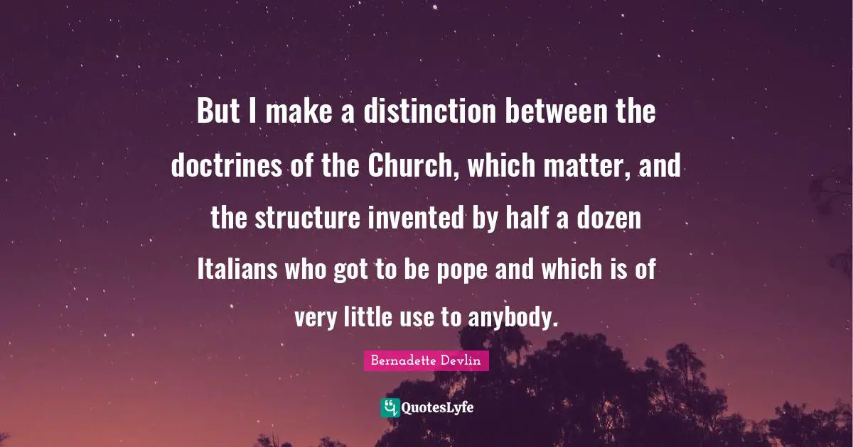 But I make a distinction between the doctrines of the Church, which matter, and the structure invented by half a dozen Italians who got to be pope and which is of very little use to anybody.