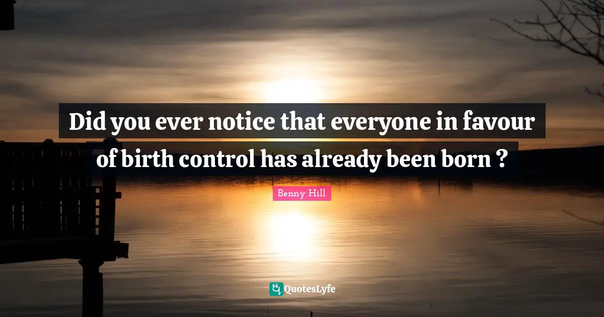 Did you ever notice that everyone in favour of birth control has already been born ?