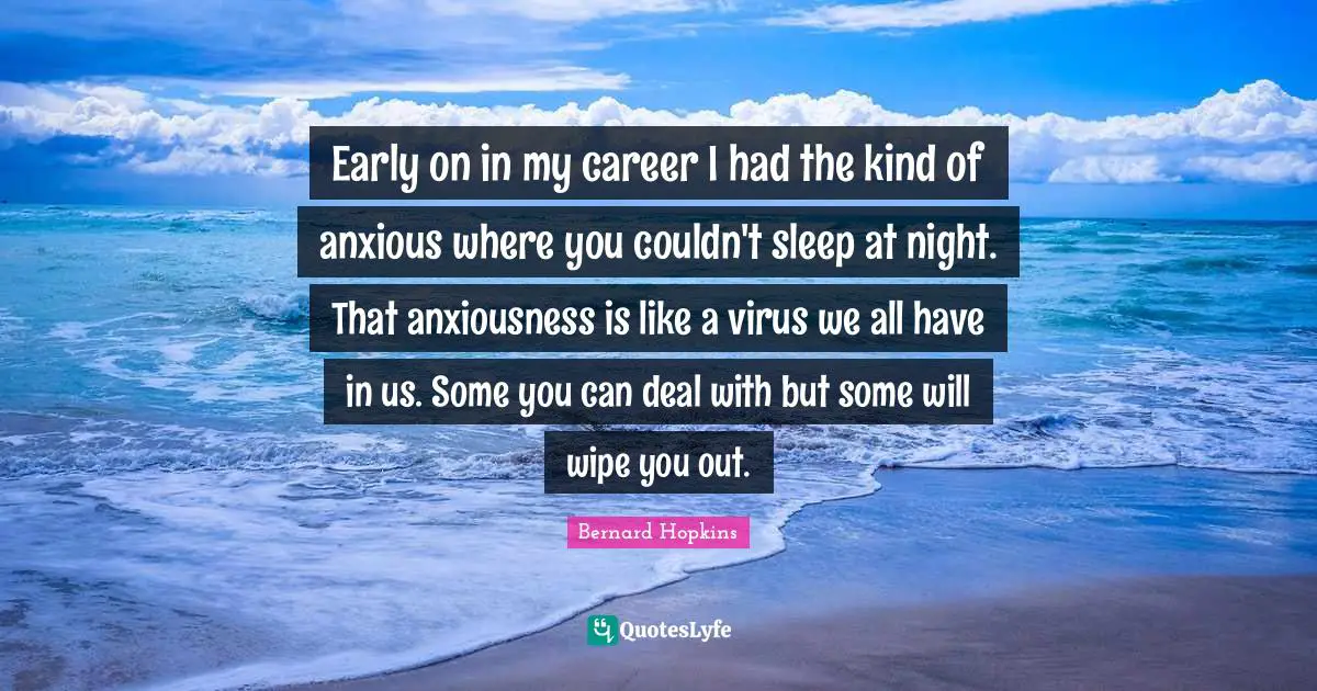 Early on in my career I had the kind of anxious where you couldn't sleep at night. That anxiousness is like a virus we all have in us. Some you can deal with but some will wipe you out.