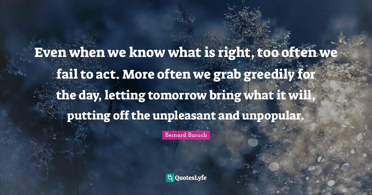 Bernard Baruch Quotes: "Even when we know what is right, too often we fail to act. More often we grab greedily for the day, letting tomorrow bring what it will, putting off the unpleasant and unpopular."