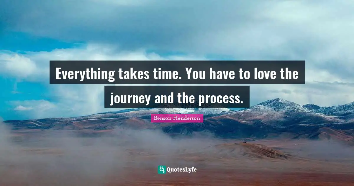 Everything takes time. You have to love the journey and the process.