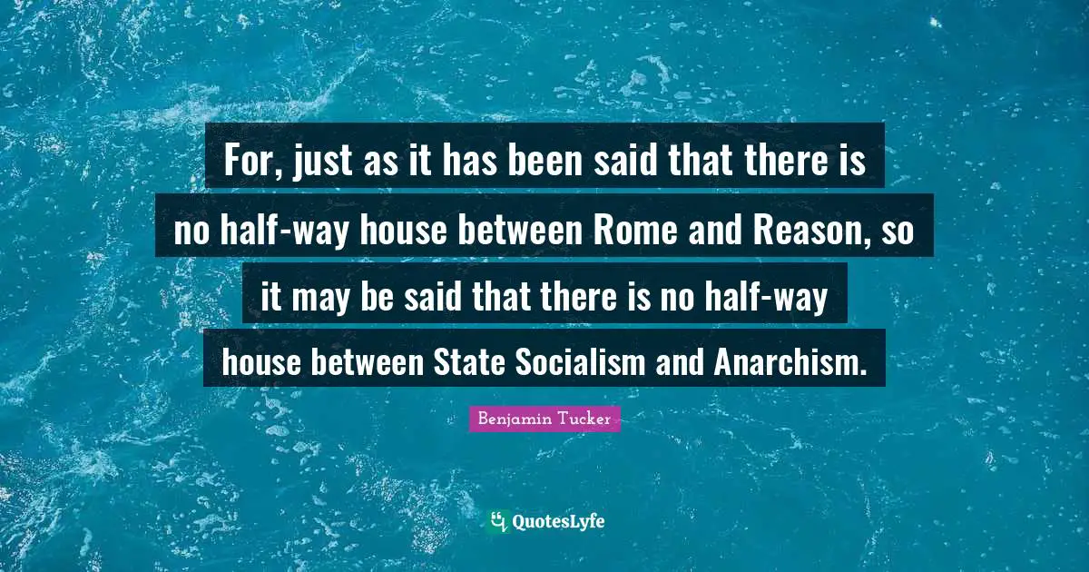 For, just as it has been said that there is no half-way house between Rome and Reason, so it may be said that there is no half-way house between State Socialism and Anarchism.