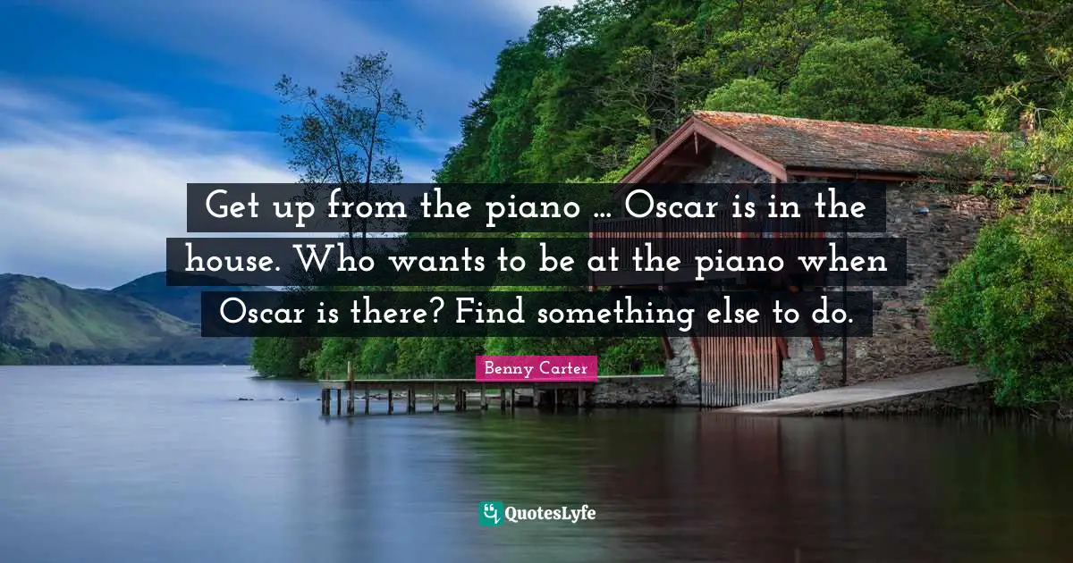 Get up from the piano ... Oscar is in the house. Who wants to be at the piano when Oscar is there? Find something else to do.