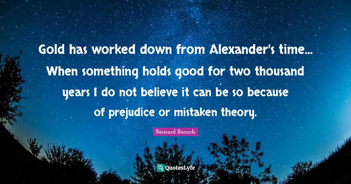 Bernard Baruch Quotes: "Gold has worked down from Alexander's time... When something holds good for two thousand years I do not believe it can be so because of prejudice or mistaken theory."