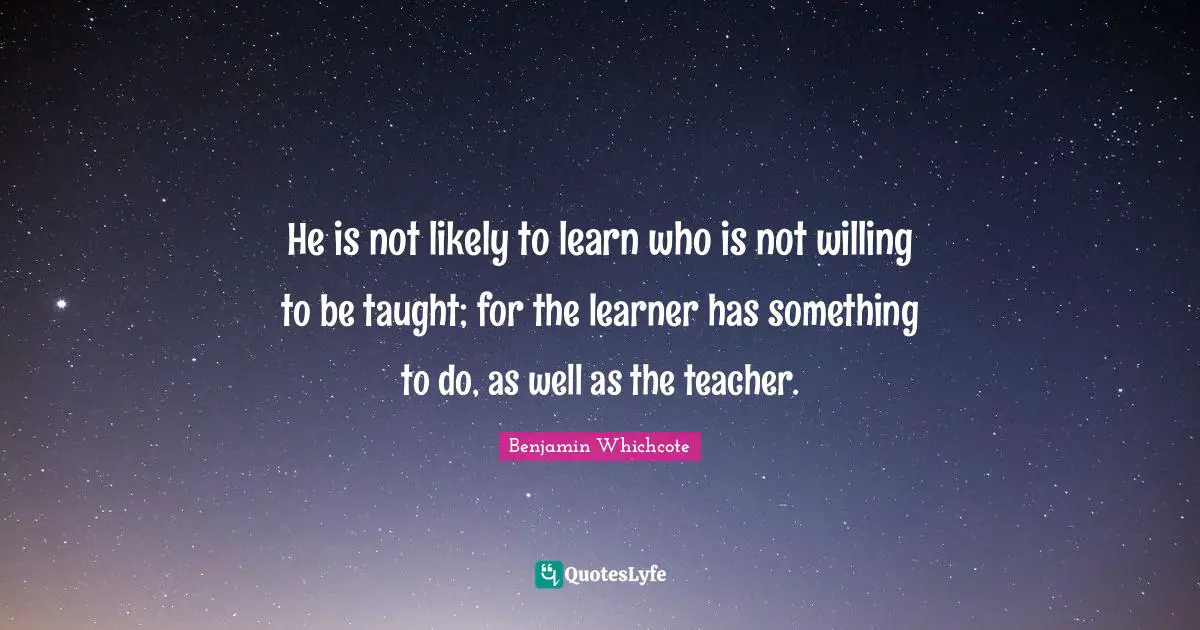 He is not likely to learn who is not willing to be taught; for the learner has something to do, as well as the teacher.