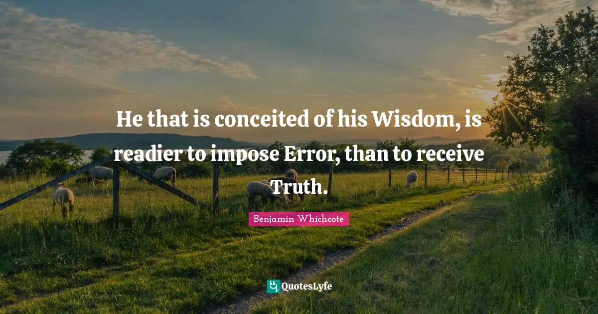 He that is conceited of his Wisdom, is readier to impose Error, than to receive Truth.