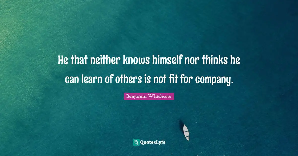 He that neither knows himself nor thinks he can learn of others is not fit for company.