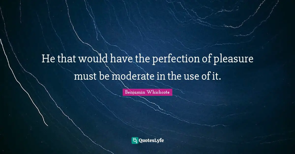 He that would have the perfection of pleasure must be moderate in the use of it.
