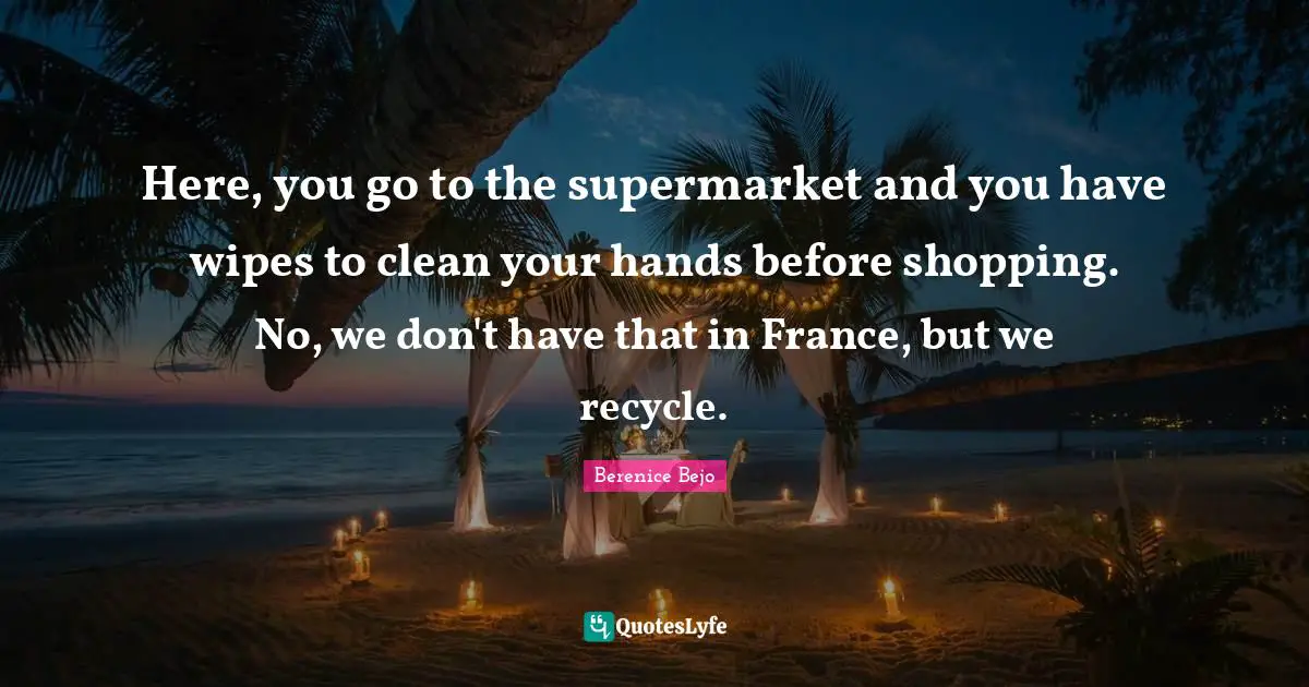 Here, you go to the supermarket and you have wipes to clean your hands before shopping. No, we don't have that in France, but we recycle.