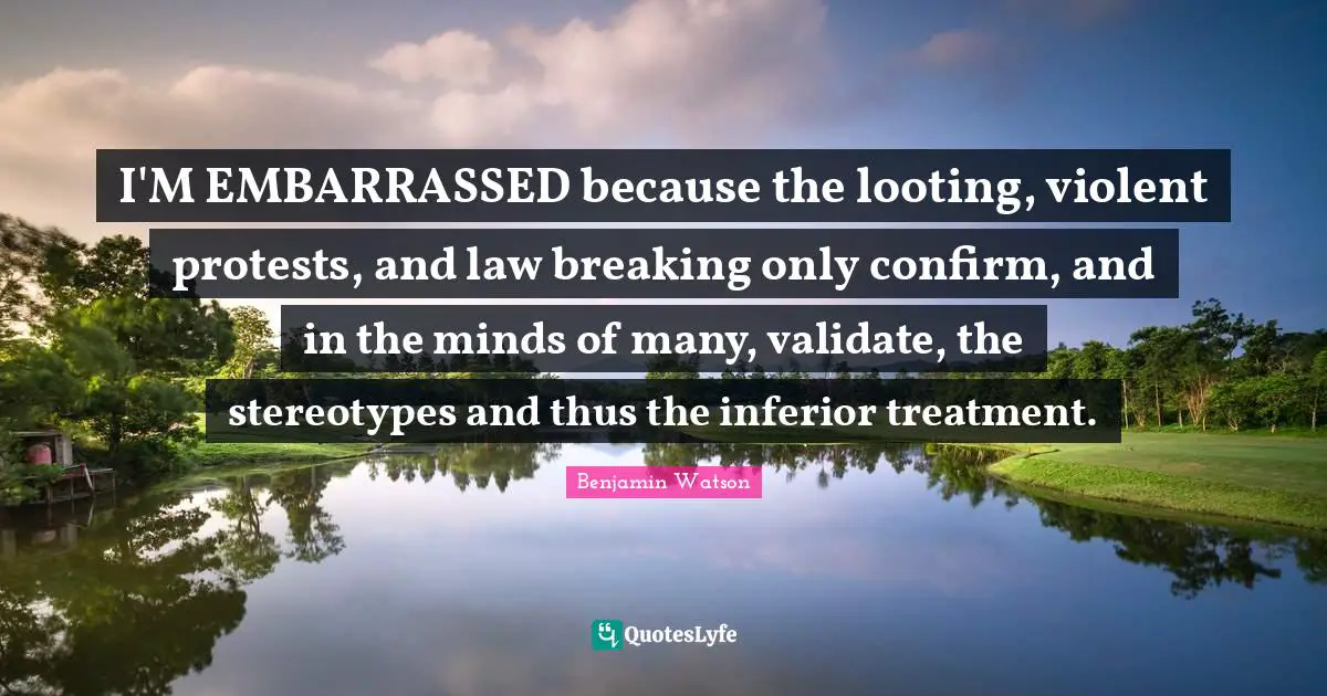 I'M EMBARRASSED because the looting, violent protests, and law breaking only confirm, and in the minds of many, validate, the stereotypes and thus the inferior treatment.