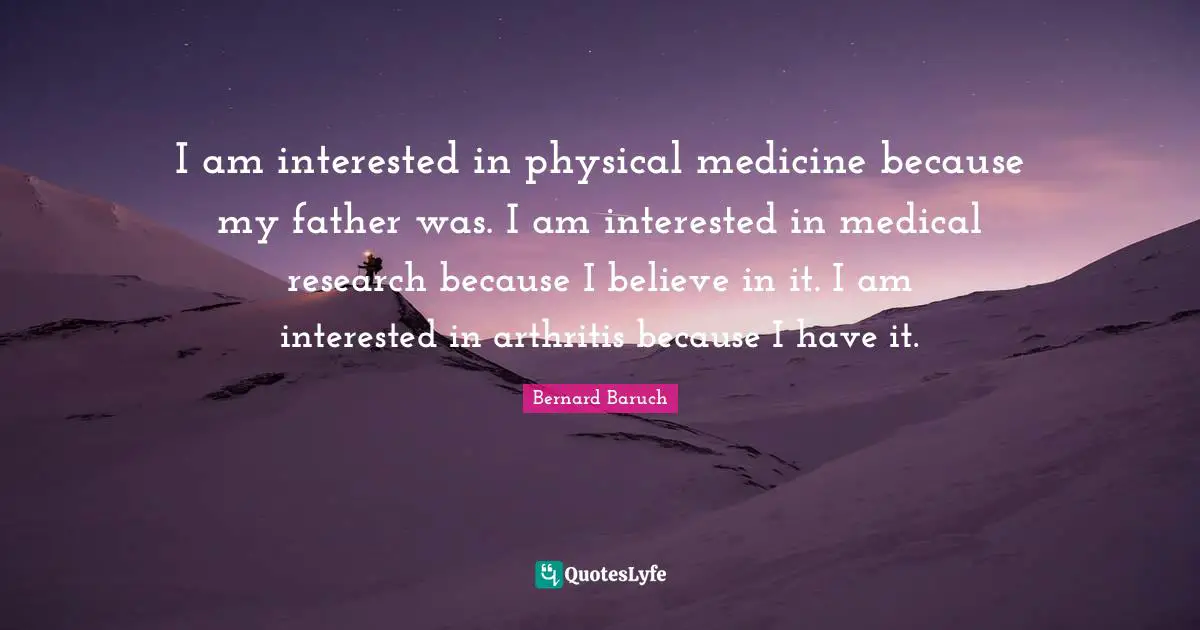 Bernard Baruch Quotes: "I am interested in physical medicine because my father was. I am interested in medical research because I believe in it. I am interested in arthritis because I have it."