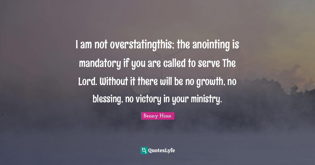 Benny Hinn Quotes: "I am not overstatingthis; the anointing is mandatory if you are called to serve The Lord. Without it there will be no growth, no blessing, no victory in your ministry."
