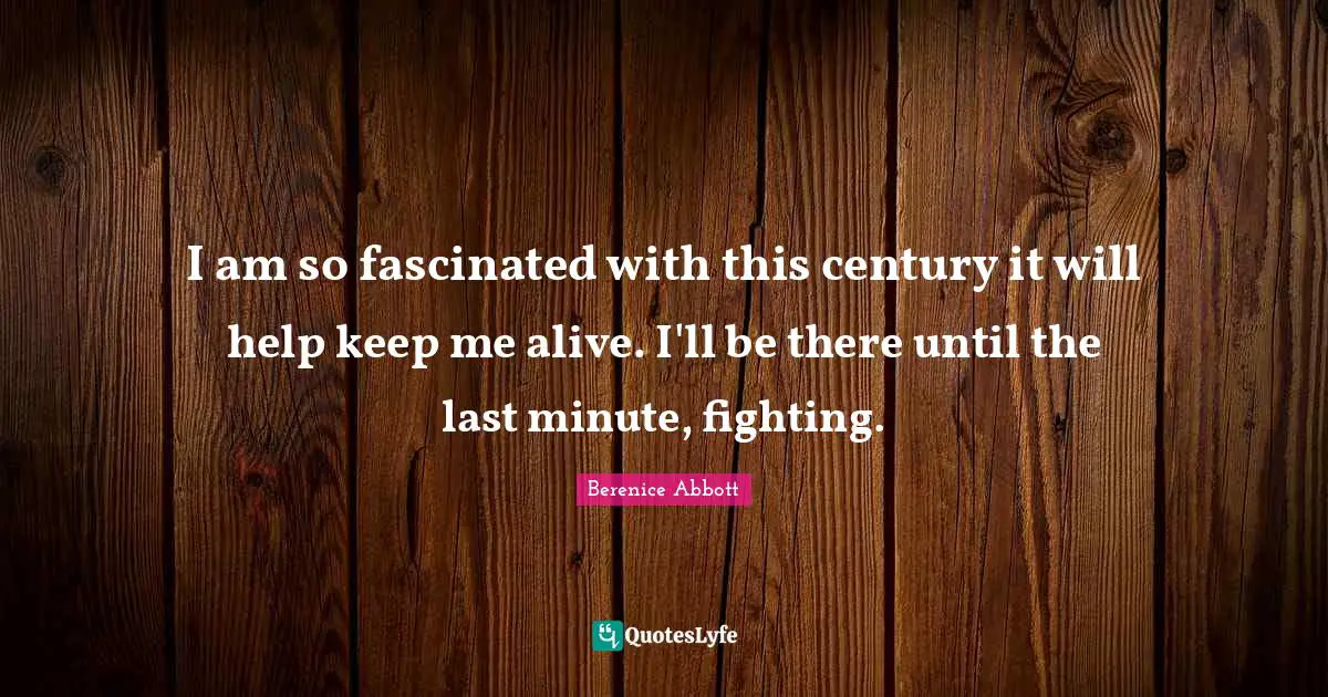 I am so fascinated with this century it will help keep me alive. I'll be there until the last minute, fighting.