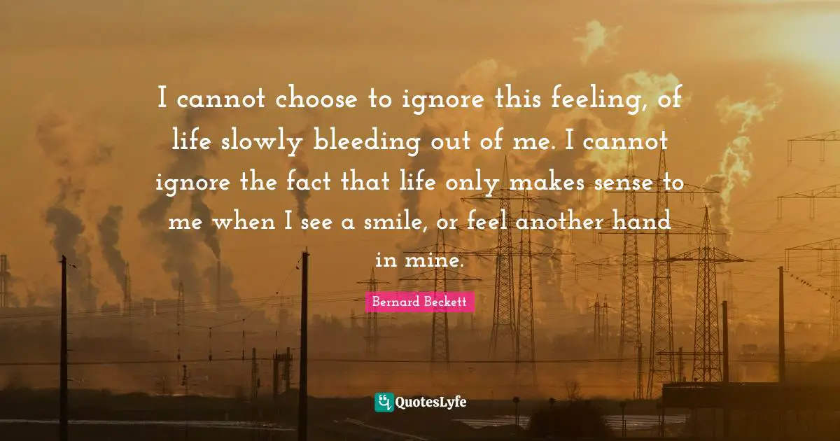 I cannot choose to ignore this feeling, of life slowly bleeding out of me. I cannot ignore the fact that life only makes sense to me when I see a smile, or feel another hand in mine.