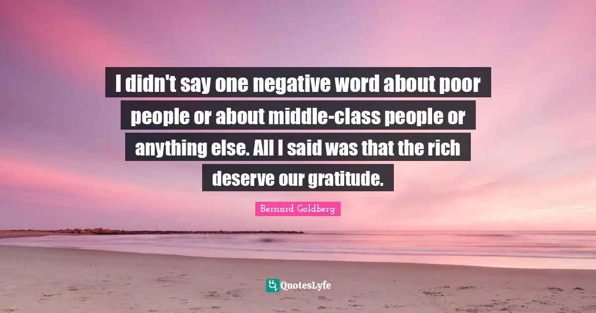 I didn't say one negative word about poor people or about middle-class people or anything else. All I said was that the rich deserve our gratitude.