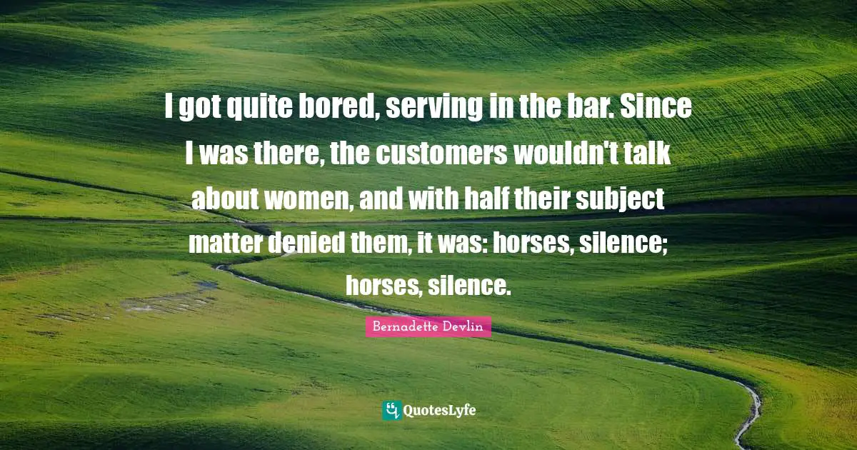 I got quite bored, serving in the bar. Since I was there, the customers wouldn't talk about women, and with half their subject matter denied them, it was: horses, silence; horses, silence.