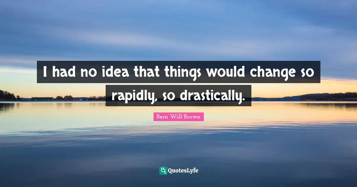 I had no idea that things would change so rapidly, so drastically.